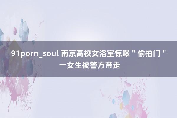 91porn_soul 南京高校女浴室惊曝＂偷拍门＂ 一女生被警方带走