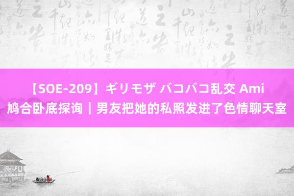 【SOE-209】ギリモザ バコバコ乱交 Ami 鸠合卧底探询｜男友把她的私照发进了色情聊天室