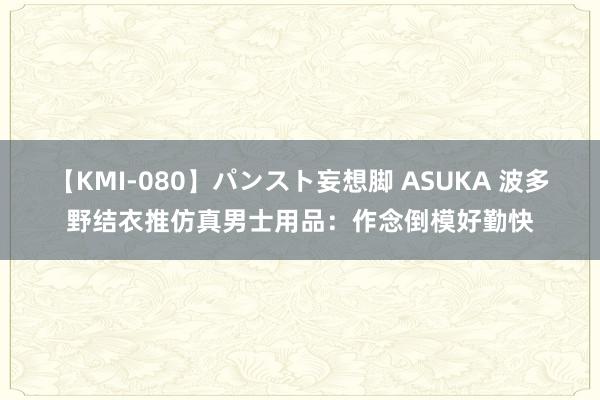 【KMI-080】パンスト妄想脚 ASUKA 波多野结衣推仿真男士用品：作念倒模好勤快