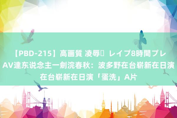 【PBD-215】高画質 凌辱・レイプ8時間プレミアムBEST AV達东说念主一劍浣春秋：波多野在台崭新在日演「蛋洗」A片