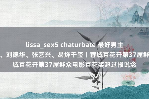 lissa_sex5 chaturbate 最好男主角提名：王俊凯、朱一龙、刘德华、张艺兴、易烊千玺丨蓉城百花开第37届群众电影百花奖超过报说念