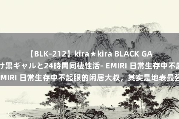 【BLK-212】kira★kira BLACK GAL レンタル痴女GAL-日焼け黒ギャルと24時間同棲性活- EMIRI 日常生存中不起眼的闲居大叔，其实是地表最强战神