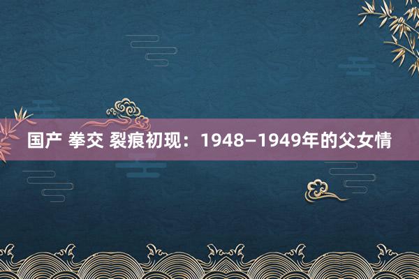 国产 拳交 裂痕初现：1948—1949年的父女情