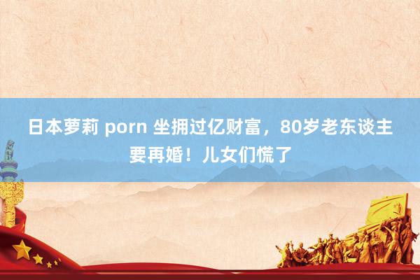 日本萝莉 porn 坐拥过亿财富，80岁老东谈主要再婚！儿女们慌了