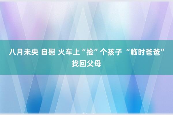 八月未央 自慰 火车上“捡”个孩子 “临时爸爸”找回父母