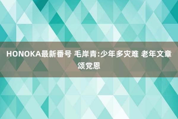 HONOKA最新番号 毛岸青:少年多灾难 老年文章颂党恩