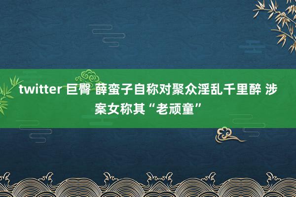 twitter 巨臀 薛蛮子自称对聚众淫乱千里醉 涉案女称其“老顽童”