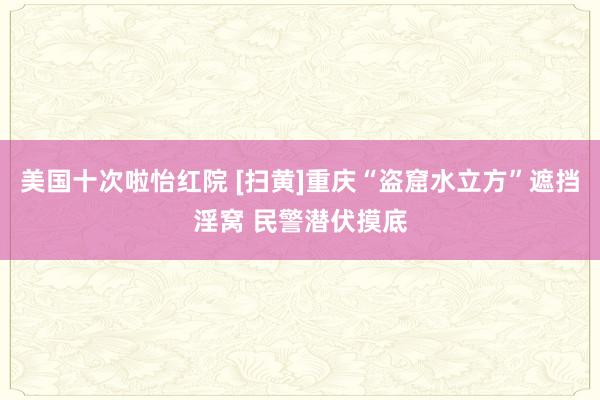 美国十次啦怡红院 [扫黄]重庆“盗窟水立方”遮挡淫窝 民警潜伏摸底