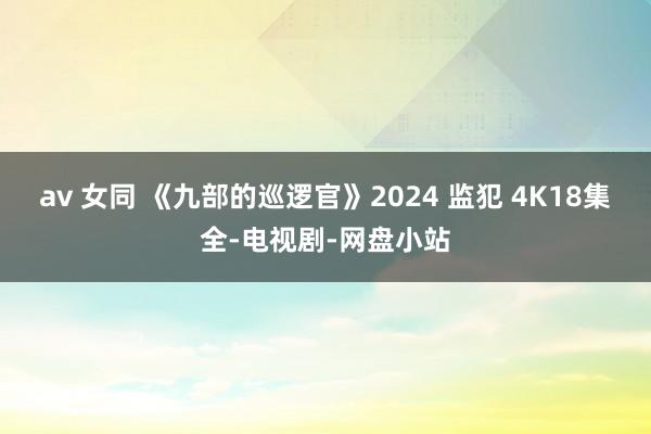 av 女同 《九部的巡逻官》2024 监犯 4K18集全-电视剧-网盘小站