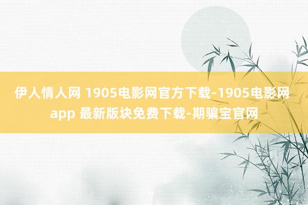 伊人情人网 1905电影网官方下载-1905电影网 app 最新版块免费下载-期骗宝官网