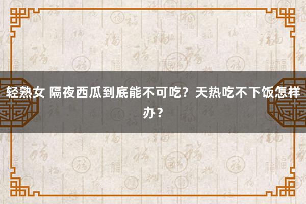 轻熟女 隔夜西瓜到底能不可吃？天热吃不下饭怎样办？