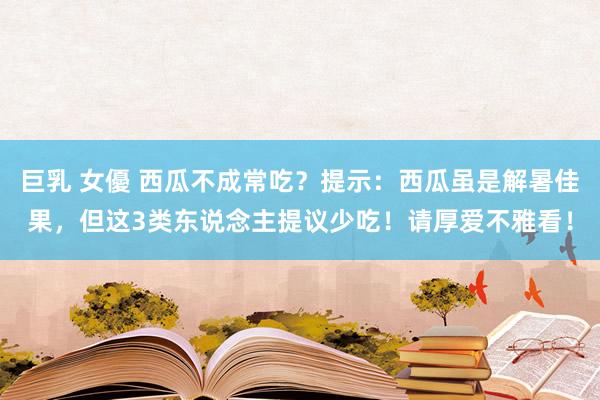 巨乳 女優 西瓜不成常吃？提示：西瓜虽是解暑佳果，但这3类东说念主提议少吃！请厚爱不雅看！