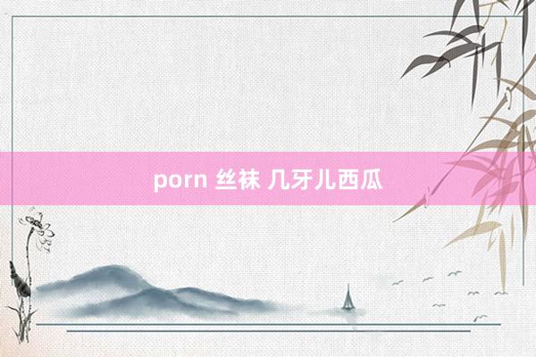 porn 丝袜 几牙儿西瓜