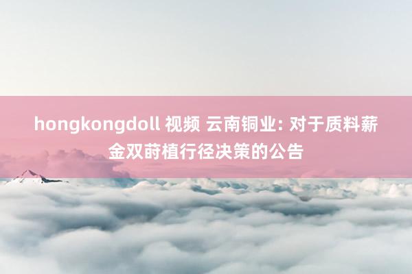 hongkongdoll 视频 云南铜业: 对于质料薪金双莳植行径决策的公告