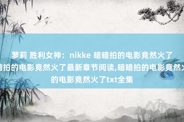 萝莉 胜利女神：nikke 暗暗拍的电影竟然火了无弹窗，暗暗拍的电影竟然火了最新章节阅读，暗暗拍的电影竟然火了txt全集