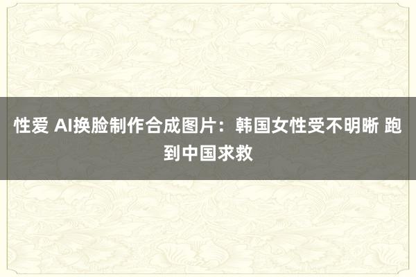 性爱 AI换脸制作合成图片：韩国女性受不明晰 跑到中国求救