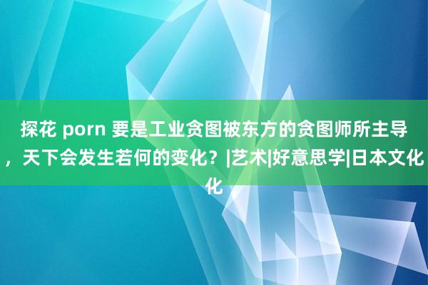 探花 porn 要是工业贪图被东方的贪图师所主导，天下会发生若何的变化？|艺术|好意思学|日本文化