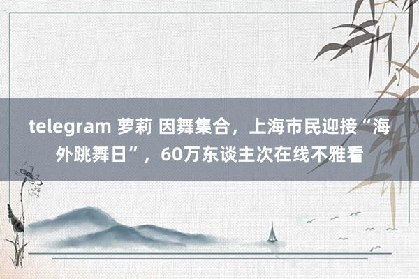 telegram 萝莉 因舞集合，上海市民迎接“海外跳舞日”，60万东谈主次在线不雅看