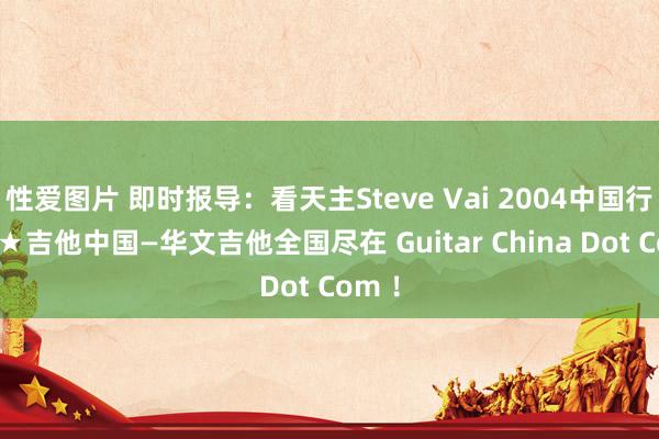 性爱图片 即时报导：看天主Steve Vai 2004中国行主页★吉他中国—华文吉他全国尽在 Guitar China Dot Com ！