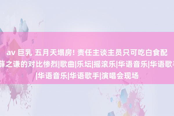 av 巨乳 五月天塌房! 责任主谈主员只可吃白食配咸菜被骂， 与薛之谦的对比惨烈|歌曲|乐坛|摇滚乐|华语音乐|华语歌手|演唱会现场