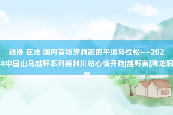 动漫 在线 国内首场穿洞跑的平地马拉松——2024中国山马越野系列赛利川站心情开跑|越野赛|腾龙洞