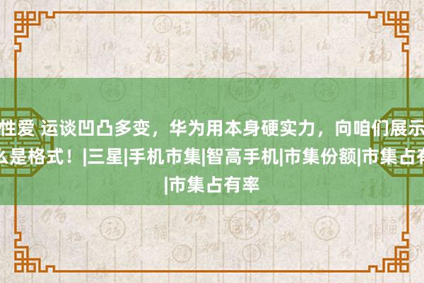 性爱 运谈凹凸多变，华为用本身硬实力，向咱们展示什么是格式！|三星|手机市集|智高手机|市集份额|市集占有率