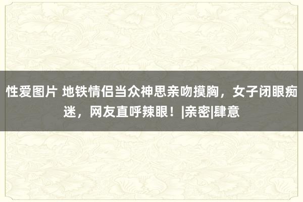 性爱图片 地铁情侣当众神思亲吻摸胸，女子闭眼痴迷，网友直呼辣眼！|亲密|肆意