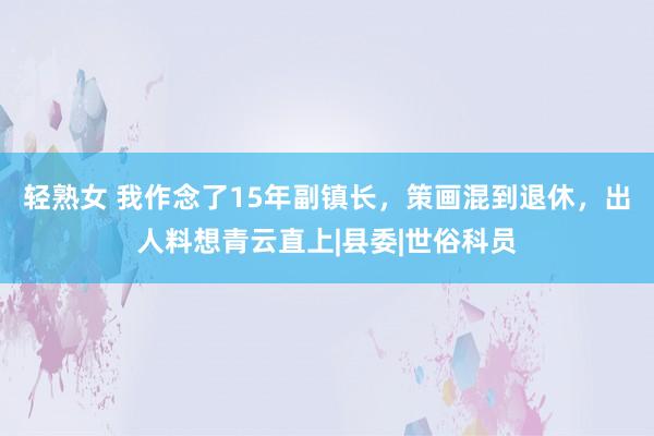 轻熟女 我作念了15年副镇长，策画混到退休，出人料想青云直上|县委|世俗科员