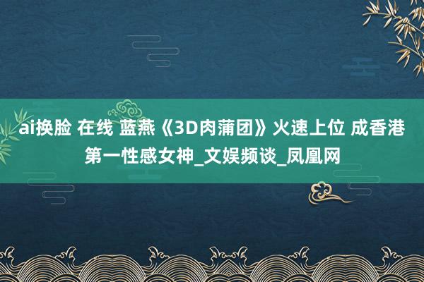 ai换脸 在线 蓝燕《3D肉蒲团》火速上位 成香港第一性感女神_文娱频谈_凤凰网