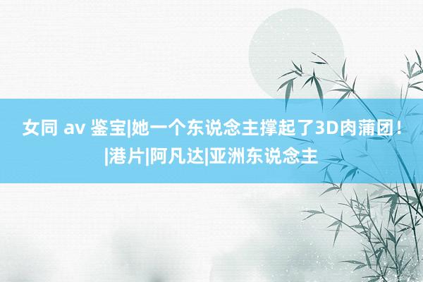 女同 av 鉴宝|她一个东说念主撑起了3D肉蒲团！|港片|阿凡达|亚洲东说念主