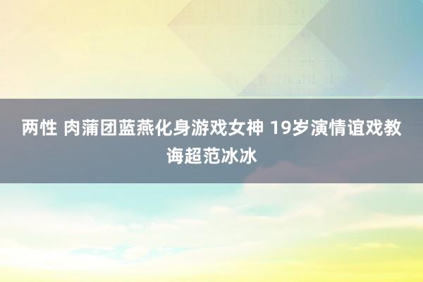 两性 肉蒲团蓝燕化身游戏女神 19岁演情谊戏教诲超范冰冰