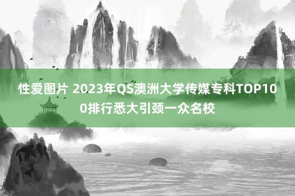 性爱图片 2023年QS澳洲大学传媒专科TOP100排行悉大引颈一众名校