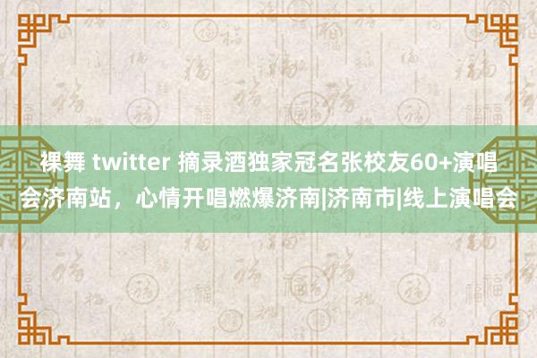 裸舞 twitter 摘录酒独家冠名张校友60+演唱会济南站，心情开唱燃爆济南|济南市|线上演唱会