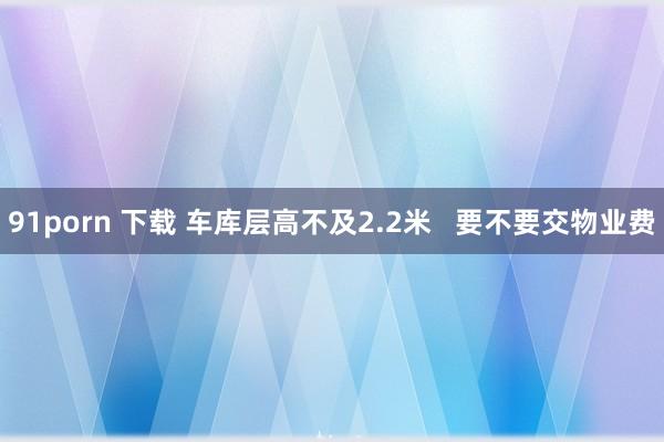 91porn 下载 车库层高不及2.2米   要不要交物业费