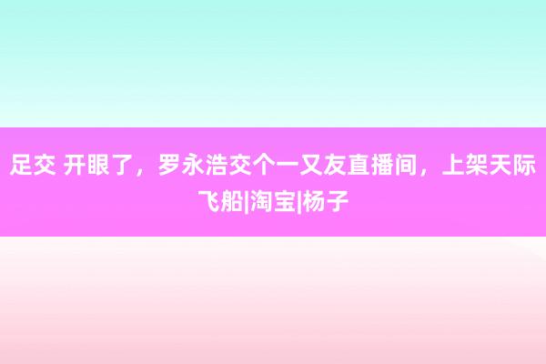 足交 开眼了，罗永浩交个一又友直播间，上架天际飞船|淘宝|杨子