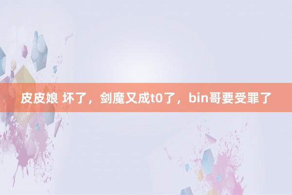 皮皮娘 坏了，剑魔又成t0了，bin哥要受罪了