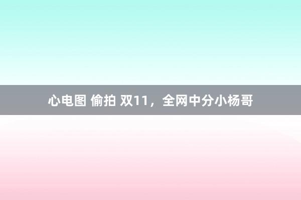 心电图 偷拍 双11，全网中分小杨哥