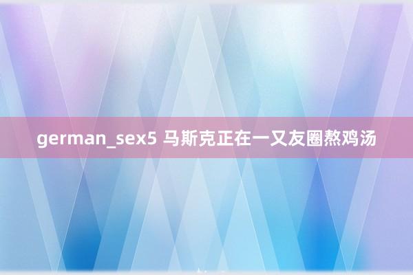 german_sex5 马斯克正在一又友圈熬鸡汤