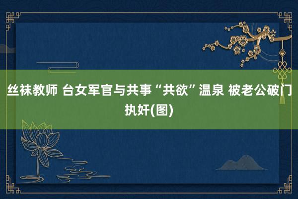 丝袜教师 台女军官与共事“共欲”温泉 被老公破门执奸(图)