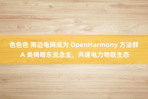 色色色 南边电网成为 OpenHarmony 方法群 A 类