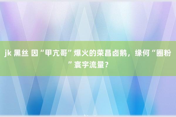 jk 黑丝 因“甲亢哥”爆火的荣昌卤鹅，缘何“圈粉”寰宇流量