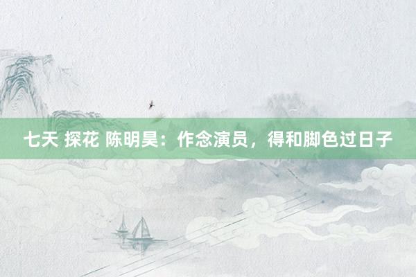 七天 探花 陈明昊：作念演员，得和脚色过日子