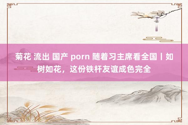 菊花 流出 国产 porn 随着习主席看全国丨如树如花，这份