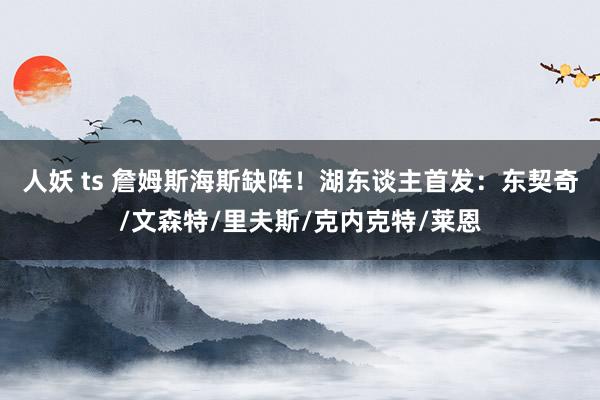 人妖 ts 詹姆斯海斯缺阵！湖东谈主首发：东契奇/文森特/里