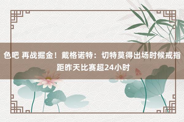 色吧 再战掘金！戴格诺特：切特莫得出场时候戒指 距昨天比赛超