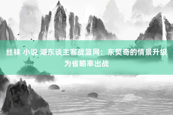 丝袜 小说 湖东谈主客战篮网：东契奇的情景升级为省略率出战