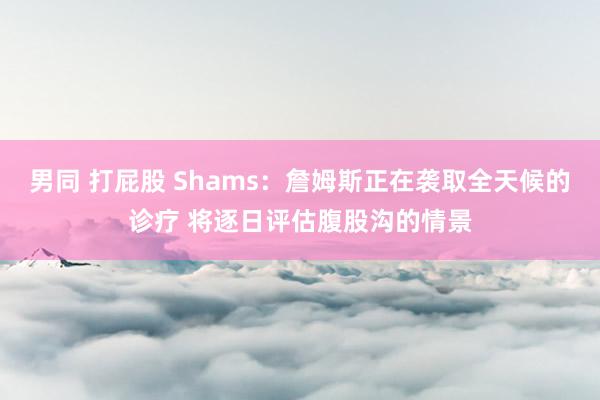 男同 打屁股 Shams：詹姆斯正在袭取全天候的诊疗 将逐日
